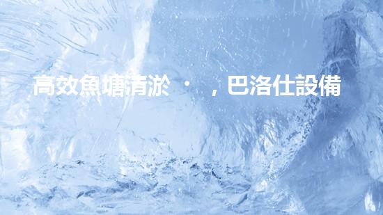 高效魚塘清淤，巴洛仕設備助力生態(tài)養(yǎng)殖